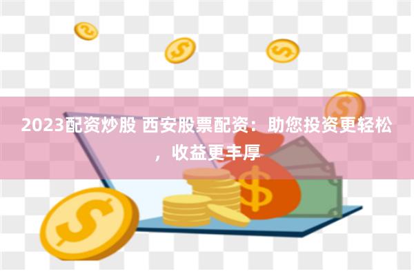 2023配资炒股 西安股票配资：助您投资更轻松，收益更丰厚