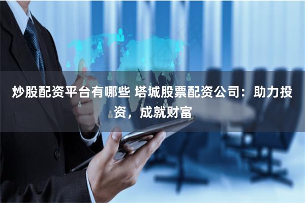 炒股配资平台有哪些 塔城股票配资公司：助力投资，成就财富