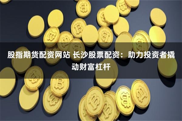 股指期货配资网站 长沙股票配资：助力投资者撬动财富杠杆
