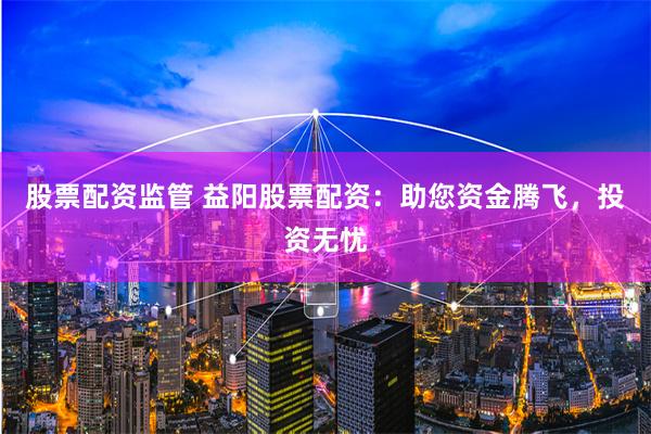股票配资监管 益阳股票配资：助您资金腾飞，投资无忧