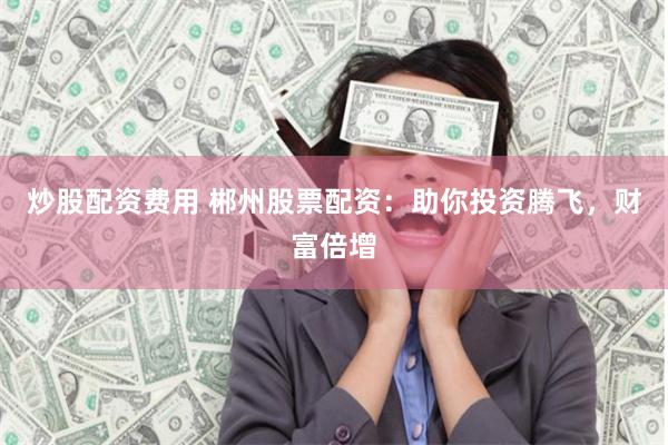 炒股配资费用 郴州股票配资：助你投资腾飞，财富倍增
