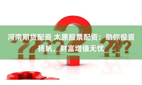 河南期货配资 太原股票配资：助你投资扬帆，财富增值无忧