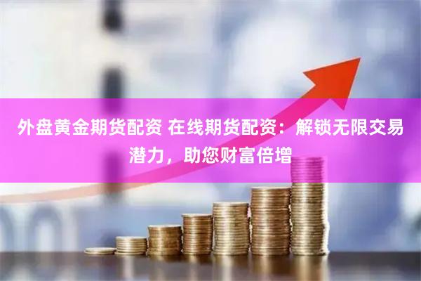外盘黄金期货配资 在线期货配资：解锁无限交易潜力，助您财富倍增