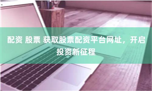 配资 股票 获取股票配资平台网址，开启投资新征程