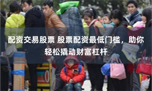 配资交易股票 股票配资最低门槛，助你轻松撬动财富杠杆