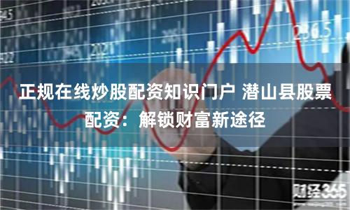正规在线炒股配资知识门户 潜山县股票配资：解锁财富新途径