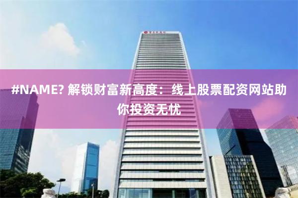 #NAME? 解锁财富新高度:线上股票配资网站助你投资无忧